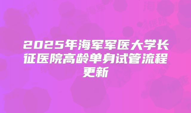 2025年海军军医大学长征医院高龄单身试管流程更新