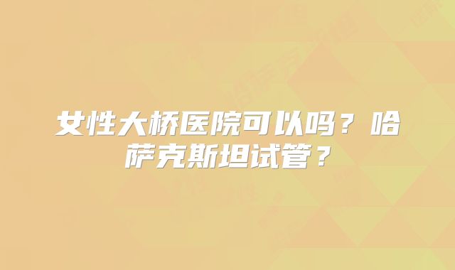 女性大桥医院可以吗？哈萨克斯坦试管？