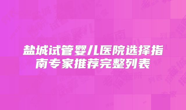 盐城试管婴儿医院选择指南专家推荐完整列表