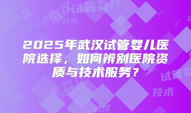 2025年武汉试管婴儿医院选择，如何辨别医院资质与技术服务？
