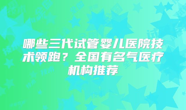 哪些三代试管婴儿医院技术领跑？全国有名气医疗机构推荐
