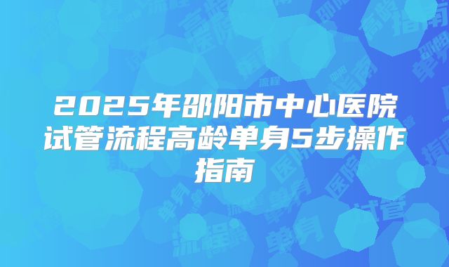 2025年邵阳市中心医院试管流程高龄单身5步操作指南