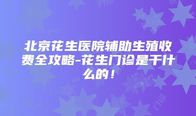 北京花生医院辅助生殖收费全攻略-花生门诊是干什么的！