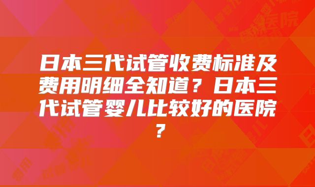 日本三代试管收费标准及费用明细全知道？日本三代试管婴儿比较好的医院？