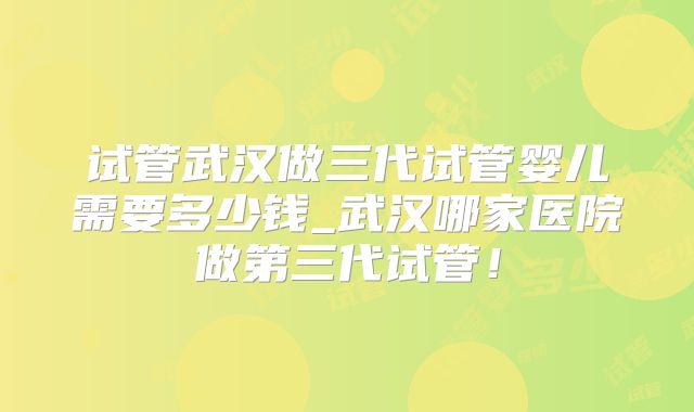 试管武汉做三代试管婴儿需要多少钱_武汉哪家医院做第三代试管！