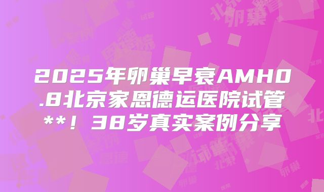 2025年卵巢早衰AMH0.8北京家恩德运医院试管**！38岁真实案例分享