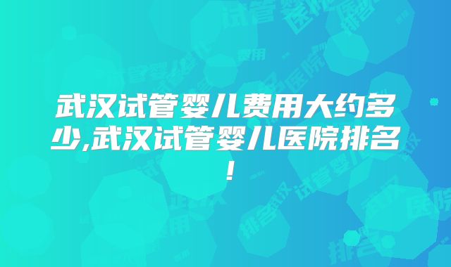 武汉试管婴儿费用大约多少,武汉试管婴儿医院排名！