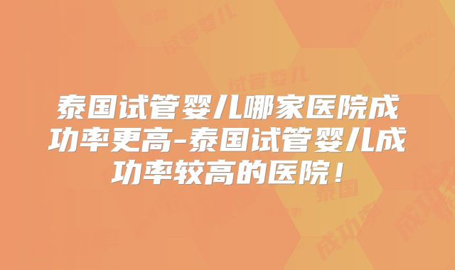 泰国试管婴儿哪家医院成功率更高-泰国试管婴儿成功率较高的医院!