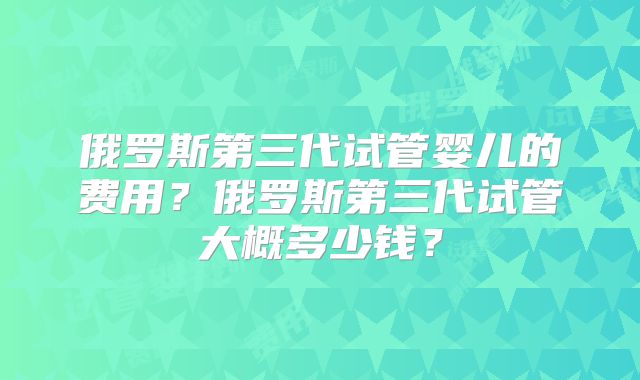 俄罗斯第三代试管婴儿的费用?俄罗斯第三代试管大概多少钱?