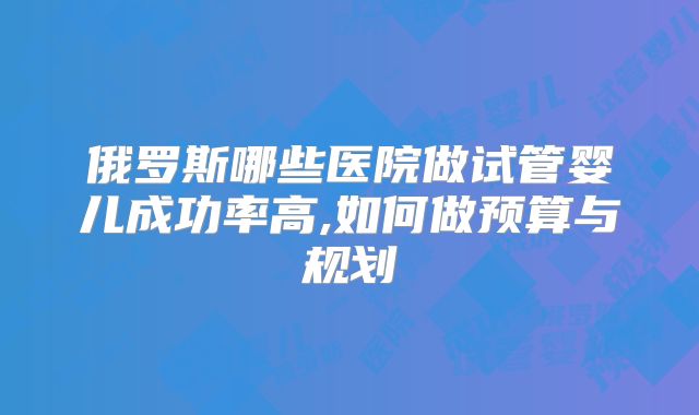 俄罗斯哪些医院做试管婴儿成功率高,如何做预算与规划