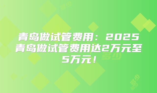 青岛做试管费用：2025青岛做试管费用达2万元至5万元！