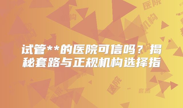 试管**的医院可信吗？揭秘套路与正规机构选择指