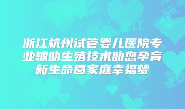 浙江杭州试管婴儿医院专业辅助生殖技术助您孕育新生命圆家庭幸福梦