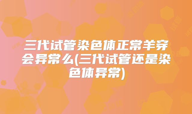 三代试管染色体正常羊穿会异常么(三代试管还是染色体异常)