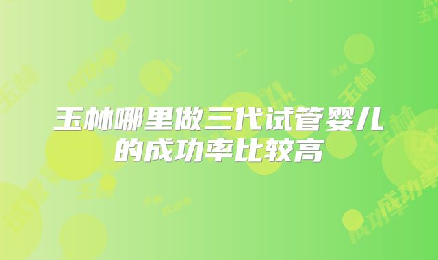 玉林哪里做三代试管婴儿的成功率比较高