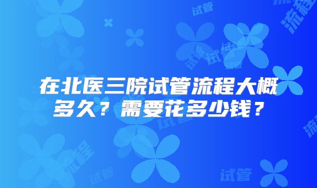 在北医三院试管流程大概多久？需要花多少钱？