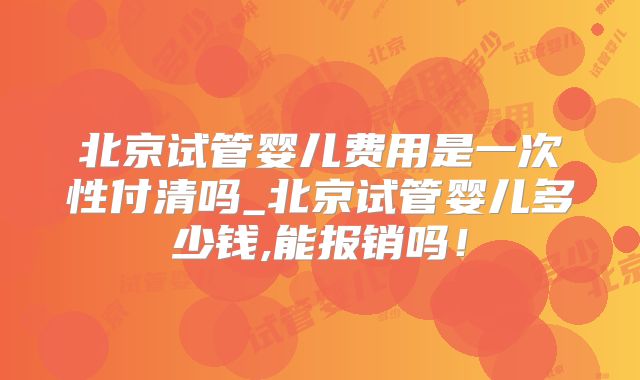 北京试管婴儿费用是一次性付清吗_北京试管婴儿多少钱,能报销吗！