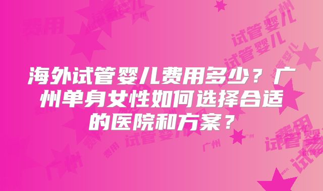 海外试管婴儿费用多少?广州单身女性如何选择合适的医院和方案?