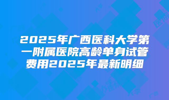 2025年广西医科大学第一附属医院高龄单身试管费用2025年最新明细