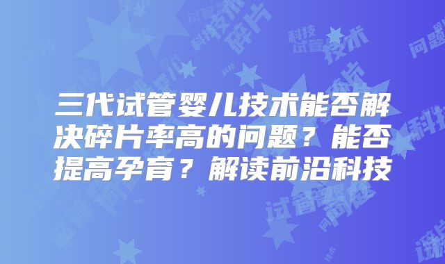 三代试管婴儿技术能否解决碎片率高的问题？能否提高孕育？解读前沿科技