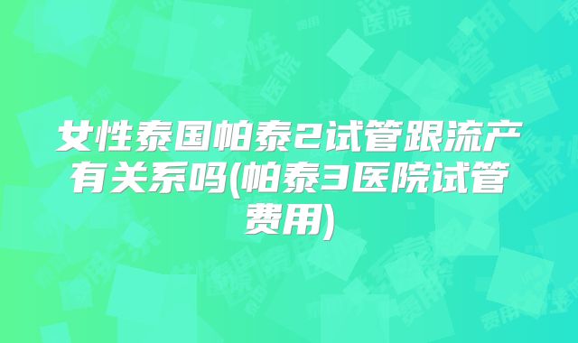 女性泰国帕泰2试管跟流产有关系吗(帕泰3医院试管费用)