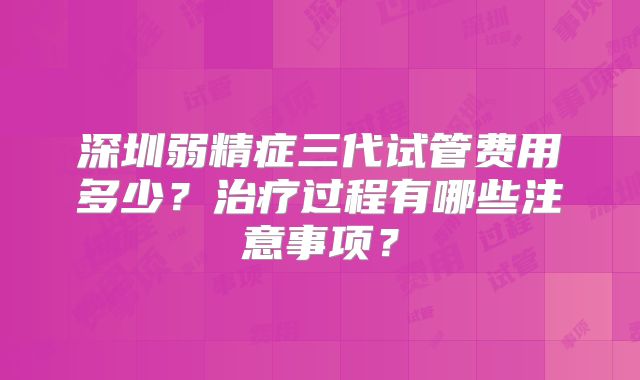 深圳弱精症三代试管费用多少？治疗过程有哪些注意事项？