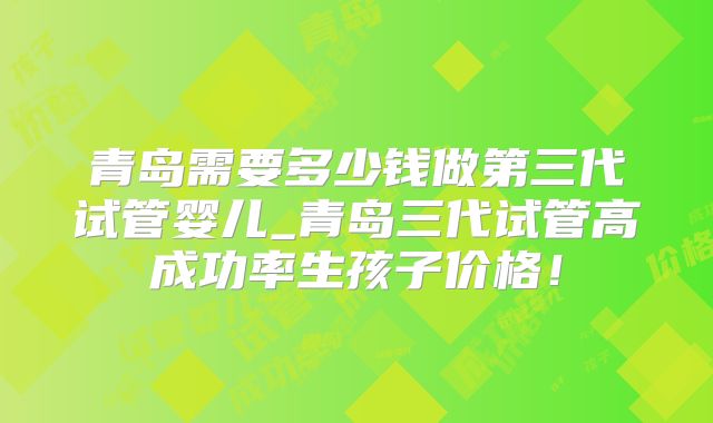 青岛需要多少钱做第三代试管婴儿_青岛三代试管高成功率生孩子价格！