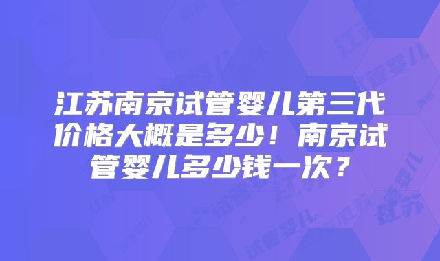 江苏南京试管婴儿第三代价格大概是多少!南京试管婴儿多少钱一次?