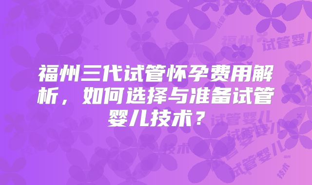 福州三代试管怀孕费用解析，如何选择与准备试管婴儿技术？