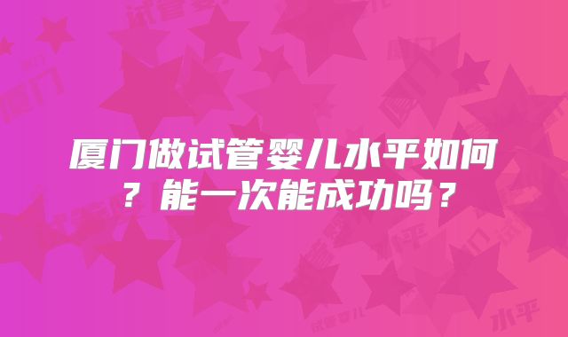 厦门做试管婴儿水平如何？能一次能成功吗？