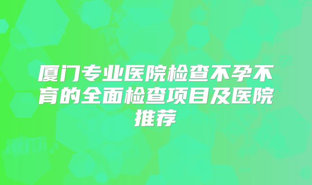 厦门专业医院检查不孕不育的全面检查项目及医院推荐