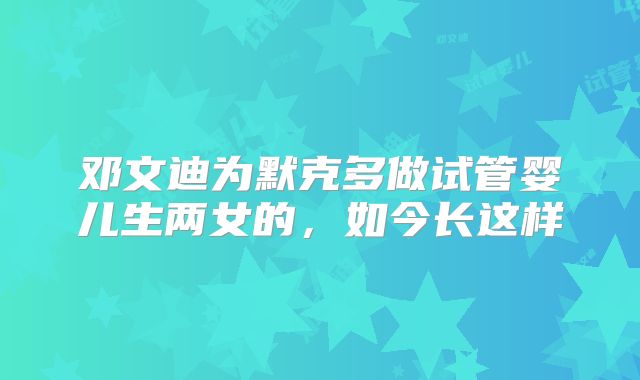 邓文迪为默克多做试管婴儿生两女的，如今长这样