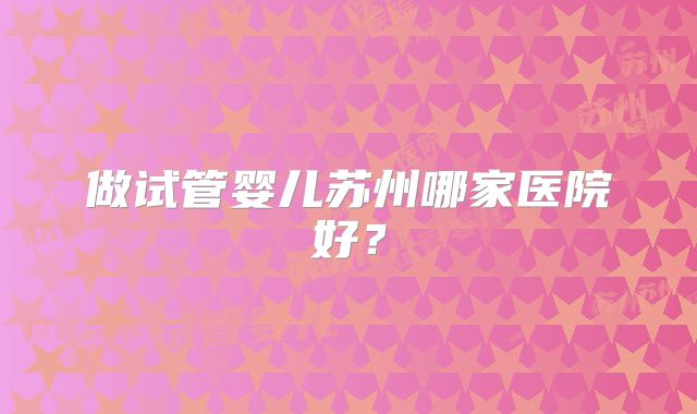 做试管婴儿苏州哪家医院好？