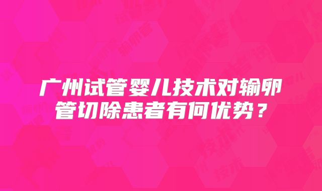 广州试管婴儿技术对输卵管切除患者有何优势？