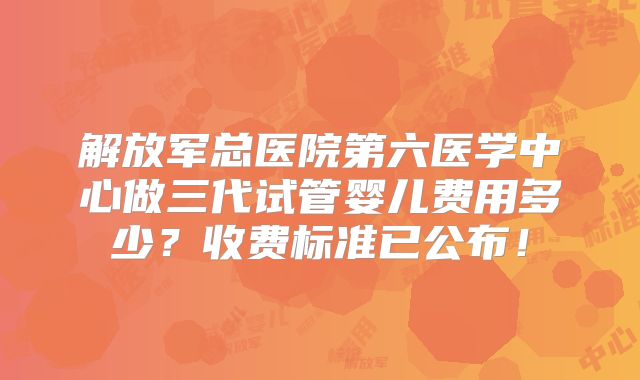 解放军总医院第六医学中心做三代试管婴儿费用多少？收费标准已公布！