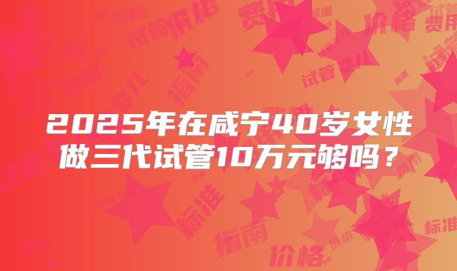 2025年在咸宁40岁女性做三代试管10万元够吗？