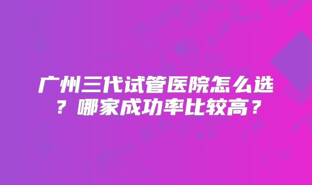广州三代试管医院怎么选？哪家成功率比较高？