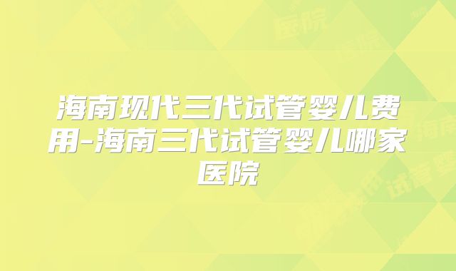 海南现代三代试管婴儿费用-海南三代试管婴儿哪家医院