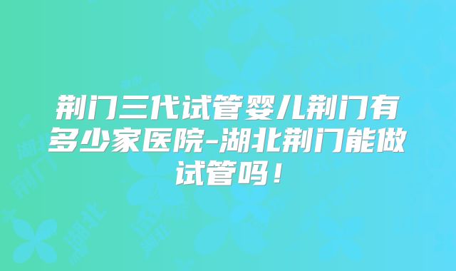 荆门三代试管婴儿荆门有多少家医院-湖北荆门能做试管吗！