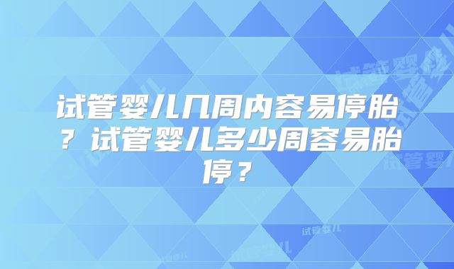 试管婴儿几周内容易停胎?试管婴儿多少周容易胎停?