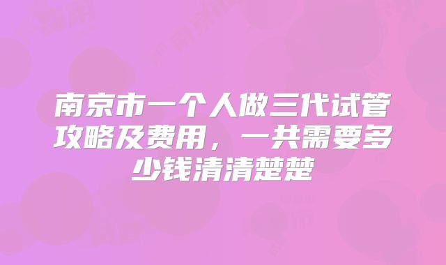 南京市一个人做三代试管攻略及费用，一共需要多少钱清清楚楚