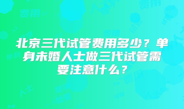 北京三代试管费用多少？单身未婚人士做三代试管需要注意什么？