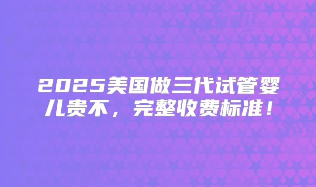 2025美国做三代试管婴儿贵不，完整收费标准！