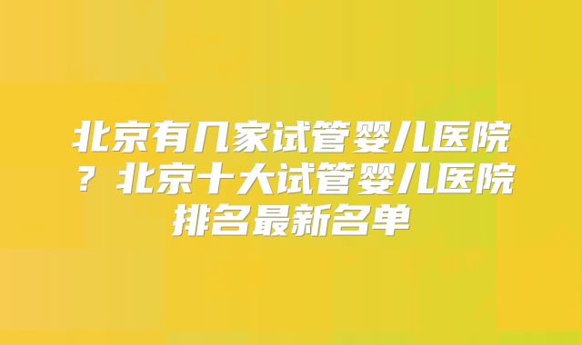 北京有几家试管婴儿医院？北京十大试管婴儿医院排名最新名单