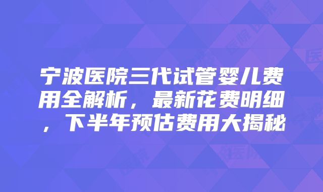 宁波医院三代试管婴儿费用全解析，最新花费明细，下半年预估费用大揭秘