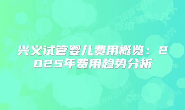 兴义试管婴儿费用概览:2025年费用趋势分析