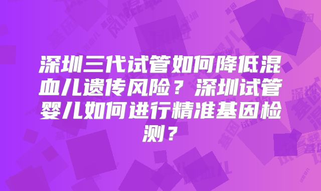 深圳三代试管如何降低混血儿遗传风险？深圳试管婴儿如何进行精准基因检测？