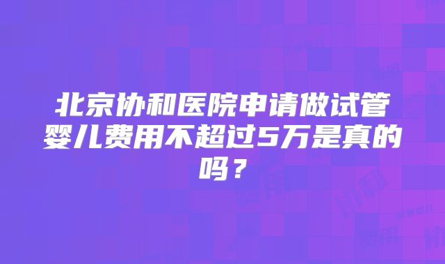 北京协和医院申请做试管婴儿费用不超过5万是真的吗?