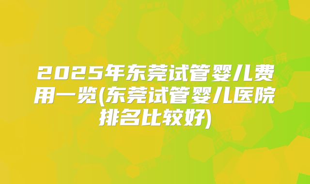 2025年东莞试管婴儿费用一览(东莞试管婴儿医院排名比较好)