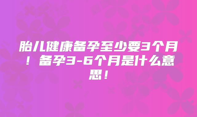 胎儿健康备孕至少要3个月！备孕3-6个月是什么意思！